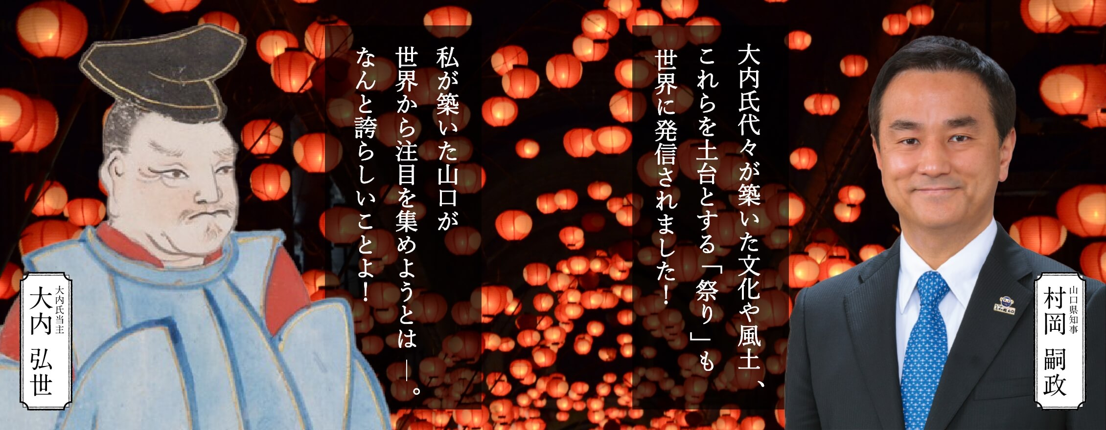 大内弘世「私が築いた山口が世界から注目を集めようとは――。なんと誇らしいことよ！」村岡山口県知事「大内氏代々が築いた文化や風土、これらを土台とする「祭り」も世界に発信されました！」